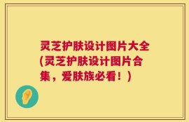 灵芝护肤设计图片大全(灵芝护肤设计图片合集，爱肤族必看！)