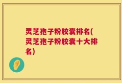 灵芝孢子粉胶囊排名(灵芝孢子粉胶囊十大排名)