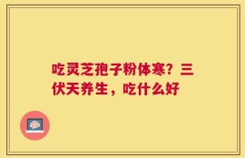 吃灵芝孢子粉体寒？三伏天养生，吃什么好