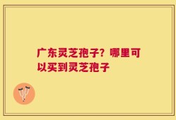 广东灵芝孢子？哪里可以买到灵芝孢子