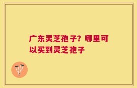 广东灵芝孢子？哪里可以买到灵芝孢子