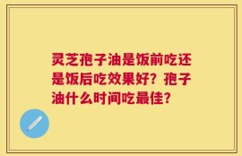 灵芝孢子油是饭前吃还是饭后吃效果好？孢子油什么时间吃最佳？
