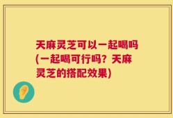 天麻灵芝可以一起喝吗(一起喝可行吗？天麻灵芝的搭配效果)