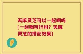 天麻灵芝可以一起喝吗(一起喝可行吗？天麻灵芝的搭配效果)