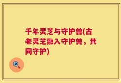 千年灵芝与守护兽(古老灵芝融入守护兽，共同守护)