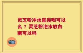 灵芝粉冲水直接喝可以么 ？灵芝粉泡水放白糖可以吗