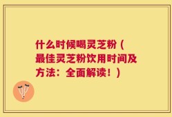 什么时候喝灵芝粉 (最佳灵芝粉饮用时间及方法：全面解读！)