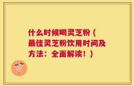 什么时候喝灵芝粉 (最佳灵芝粉饮用时间及方法：全面解读！)