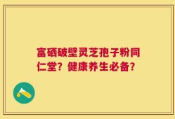 富硒破壁灵芝孢子粉同仁堂？健康养生必备？