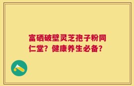 富硒破壁灵芝孢子粉同仁堂？健康养生必备？