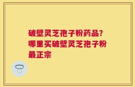 破壁灵芝孢子粉药品？哪里买破壁灵芝孢子粉最正宗