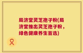 局济堂灵芝孢子粉(局济堂推出灵芝孢子粉，绿色健康养生首选)