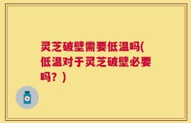 灵芝破壁需要低温吗(低温对于灵芝破壁必要吗？)