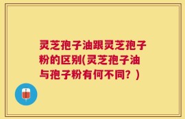 灵芝孢子油跟灵芝孢子粉的区别(灵芝孢子油与孢子粉有何不同？)