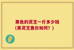 黑色的灵芝一斤多少钱(黑灵芝售价如何？)