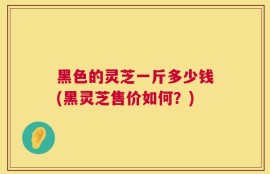 黑色的灵芝一斤多少钱(黑灵芝售价如何？)