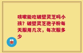 咳嗽能吃破壁灵芝吗小孩？破壁灵芝孢子粉每天服用几次，每次服多少