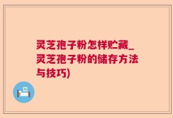 灵芝孢子粉怎样贮藏_灵芝孢子粉的储存方法与技巧)