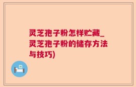 灵芝孢子粉怎样贮藏_灵芝孢子粉的储存方法与技巧)