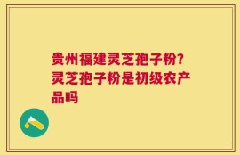 贵州福建灵芝孢子粉？灵芝孢子粉是初级农产品吗