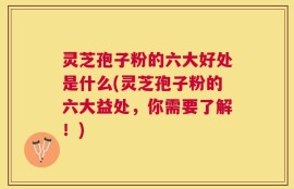灵芝孢子粉的六大好处是什么(灵芝孢子粉的六大益处，你需要了解！)
