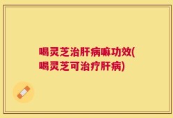 喝灵芝治肝病嘛功效(喝灵芝可治疗肝病)
