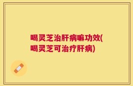 喝灵芝治肝病嘛功效(喝灵芝可治疗肝病)