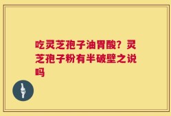 吃灵芝孢子油胃酸？灵芝孢子粉有半破壁之说吗