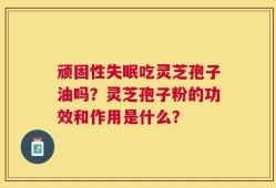 顽固性失眠吃灵芝孢子油吗？灵芝孢子粉的功效和作用是什么？