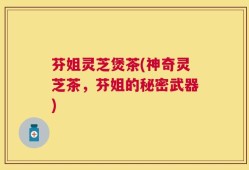 芬姐灵芝煲茶(神奇灵芝茶，芬姐的秘密武器)