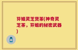 芬姐灵芝煲茶(神奇灵芝茶，芬姐的秘密武器)