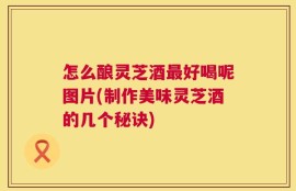 怎么酿灵芝酒最好喝呢图片(制作美味灵芝酒的几个秘诀)