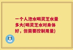 一个人泡水喝灵芝水量多大(喝灵芝水对身体好，但需要控制用量)