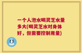 一个人泡水喝灵芝水量多大(喝灵芝水对身体好，但需要控制用量)