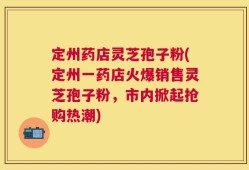 定州药店灵芝孢子粉(定州一药店火爆销售灵芝孢子粉，市内掀起抢购热潮)