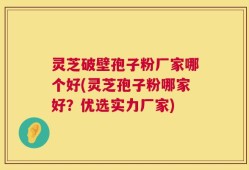 灵芝破壁孢子粉厂家哪个好(灵芝孢子粉哪家好？优选实力厂家)