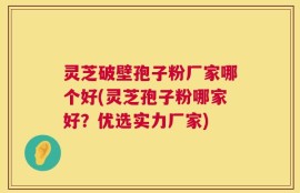 灵芝破壁孢子粉厂家哪个好(灵芝孢子粉哪家好？优选实力厂家)