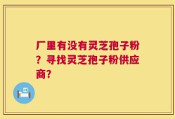 厂里有没有灵芝孢子粉？寻找灵芝孢子粉供应商？