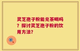 灵芝孢子粉能兑茶喝吗？探讨灵芝孢子粉的饮用方法？
