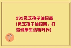 999灵芝孢子油招商(灵芝孢子油招商，打造健康生活新时代)