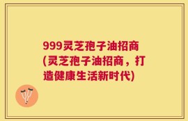 999灵芝孢子油招商(灵芝孢子油招商，打造健康生活新时代)