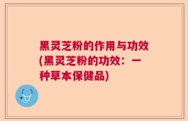 黑灵芝粉的作用与功效(黑灵芝粉的功效：一种草本保健品)