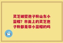 灵芝破壁孢子粉山东小蓝帽？市面上的灵芝孢子粉都是带小蓝帽的吗