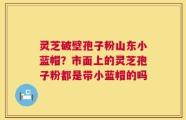 灵芝破壁孢子粉山东小蓝帽？市面上的灵芝孢子粉都是带小蓝帽的吗