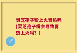 灵芝孢子粉上火胃热吗(灵芝孢子粉会导致胃热上火吗？)