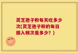 灵芝孢子粉每天吃多少次(灵芝孢子粉的每日摄入频次是多少？)
