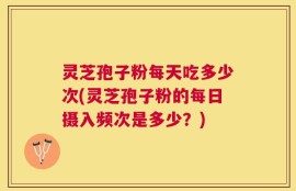 灵芝孢子粉每天吃多少次(灵芝孢子粉的每日摄入频次是多少？)