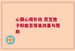 心颤心房扑动 灵芝孢子粉能否带来改善与帮助
