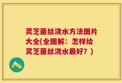灵芝菌丝浇水方法图片大全(全图解：怎样给灵芝菌丝浇水最好？)
