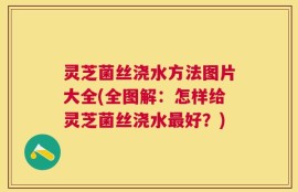 灵芝菌丝浇水方法图片大全(全图解：怎样给灵芝菌丝浇水最好？)